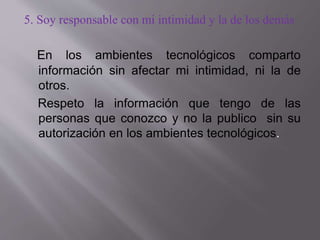 5. Soy responsable con mi intimidad y la de los demás
En los ambientes tecnológicos comparto
información sin afectar mi intimidad, ni la de
otros.
Respeto la información que tengo de las
personas que conozco y no la publico sin su
autorización en los ambientes tecnológicos.
 
