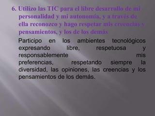 6. Utilizo las TIC para el libre desarrollo de mi
personalidad y mi autonomía, y a través de
ella reconozco y hago respetar mis creencias y
pensamientos, y los de los demás
Participo en los ambientes tecnológicos
expresando libre, respetuosa y
responsablemente mis
preferencias, respetando siempre la
diversidad, las opiniones, las creencias y los
pensamientos de los demás.
 