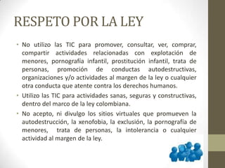 RESPETO POR LA LEY
• No utilizo las TIC para promover, consultar, ver, comprar,
compartir actividades relacionadas con explotación de
menores, pornografía infantil, prostitución infantil, trata de
personas, promoción de conductas autodestructivas,
organizaciones y/o actividades al margen de la ley o cualquier
otra conducta que atente contra los derechos humanos.
• Utilizo las TIC para actividades sanas, seguras y constructivas,
dentro del marco de la ley colombiana.
• No acepto, ni divulgo los sitios virtuales que promueven la
autodestrucción, la xenofobia, la exclusión, la pornografía de
menores, trata de personas, la intolerancia o cualquier
actividad al margen de la ley.
 