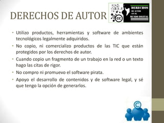 DERECHOS DE AUTOR
• Utilizo productos, herramientas y software de ambientes
tecnológicos legalmente adquiridos.
• No copio, ni comercializo productos de las TIC que están
protegidos por los derechos de autor.
• Cuando copio un fragmento de un trabajo en la red o un texto
hago las citas de rigor.
• No compro ni promuevo el software pirata.
• Apoyo el desarrollo de contenidos y de software legal, y sé
que tengo la opción de generarlos.
 