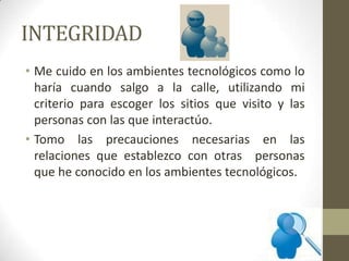 INTEGRIDAD
• Me cuido en los ambientes tecnológicos como lo
haría cuando salgo a la calle, utilizando mi
criterio para escoger los sitios que visito y las
personas con las que interactúo.
• Tomo las precauciones necesarias en las
relaciones que establezco con otras personas
que he conocido en los ambientes tecnológicos.
 