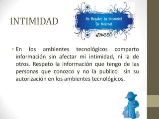 INTIMIDAD
• En los ambientes tecnológicos comparto
información sin afectar mi intimidad, ni la de
otros. Respeto la información que tengo de las
personas que conozco y no la publico sin su
autorización en los ambientes tecnológicos.
 