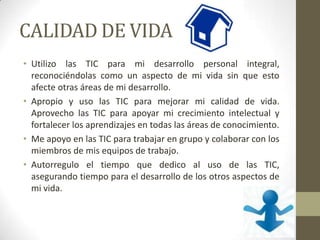 CALIDAD DE VIDA
• Utilizo las TIC para mi desarrollo personal integral,
reconociéndolas como un aspecto de mi vida sin que esto
afecte otras áreas de mi desarrollo.
• Apropio y uso las TIC para mejorar mi calidad de vida.
Aprovecho las TIC para apoyar mi crecimiento intelectual y
fortalecer los aprendizajes en todas las áreas de conocimiento.
• Me apoyo en las TIC para trabajar en grupo y colaborar con los
miembros de mis equipos de trabajo.
• Autorregulo el tiempo que dedico al uso de las TIC,
asegurando tiempo para el desarrollo de los otros aspectos de
mi vida.
 