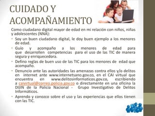 CUIDADO Y
ACOMPAÑAMIENTO
Como ciudadano digital mayor de edad en mi relación con niños, niñas
y adolescentes (NNA):
• Soy un buen ciudadano digital, le doy buen ejemplo a los menores
de edad.
• Guío y acompaño a los menores de edad para
que desarrollen competencias para el uso de las TIC de manera
segura y enriquecedora.
• Defino reglas de buen uso de las TIC para los menores de edad que
acompaño.
• Denuncio ante las autoridades las amenazas contra ellos y/o delitos
en internet ante www.internetsano.gov.co, en el CAI virtual que
encuentra en www.delitosinformaticos.gov.co, escribiendo
a caivirtual@correo.policia.gov.co o directamente en una oficina la
DIJIN de la Policía Nacional - Grupo Investigativo de Delitos
Informáticos.
• Aprendo y conozco sobre el uso y las experiencias que ellos tienen
con las TIC.
 
