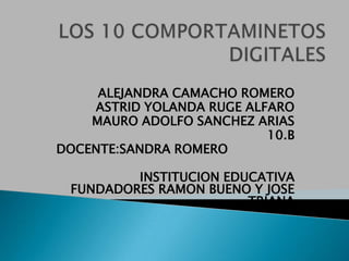 LOS 10 COMPORTAMINETOS DIGITALES ALEJANDRA CAMACHO ROMERO ASTRID YOLANDA RUGE ALFARO MAURO ADOLFO SANCHEZ ARIAS 10.B DOCENTE:SANDRA ROMERO INSTITUCION EDUCATIVA  FUNDADORES RAMON BUENO Y JOSE TRIANA 