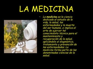 LA MEDICINA
    • La medicina es la ciencia
      dedicada al estudio de la
      vida, la salud, las
      enfermedades y la muerte
      del ser humano, e implica el
      arte de ejercer tal
      conocimiento técnico para el
      mantenimiento y
      recuperación de la salud,
      aplicándolo al diagnóstico,
      tratamiento y prevención de
      las enfermedades. La
      medicina forma parte de las
      denominadas ciencias de la
      salud.
 