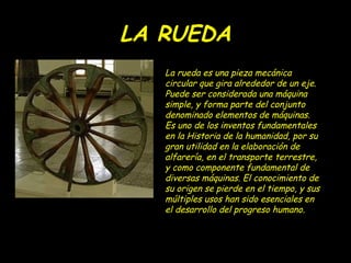LA RUEDA
   La rueda es una pieza mecánica
   circular que gira alrededor de un eje.
   Puede ser considerada una máquina
   simple, y forma parte del conjunto
   denominado elementos de máquinas.
   Es uno de los inventos fundamentales
   en la Historia de la humanidad, por su
   gran utilidad en la elaboración de
   alfarería, en el transporte terrestre,
   y como componente fundamental de
   diversas máquinas. El conocimiento de
   su origen se pierde en el tiempo, y sus
   múltiples usos han sido esenciales en
   el desarrollo del progreso humano.
 
