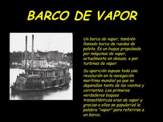 BARCO DE VAPOR
       Un barco de vapor, también
       llamado barco de ruedas de
       paleta. Es un buque propulsado
       por máquinas de vapor,
       actualmente en desuso, o por
       turbinas de vapor.
       Su aparición supuso toda una
       revolución en la navegación
       marítima mundial ya que no
       dependían tanto de los vientos y
       corrientes. Los primeros
       verdaderos buques
       transatlánticos eran de vapor y
       gracias a ellos se popularizó la
       palabra "vapor" para referirse a
       un barco.
 