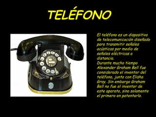 TELÉFONO
      El teléfono es un dispositivo
      de telecomunicación diseñado
      para transmitir señales
      acústicas por medio de
      señales eléctricas a
      distancia.
      Durante mucho tiempo
      Alexander Graham Bell fue
      considerado el inventor del
      teléfono, junto con Elisha
      Gray. Sin embargo Graham
      Bell no fue el inventor de
      este aparato, sino solamente
      el primero en patentarlo.
 