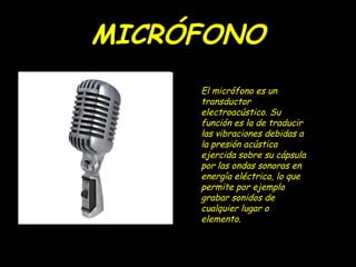 MICRÓFONO
     El micrófono es un
     transductor
     electroacústico. Su
     función es la de traducir
     las vibraciones debidas a
     la presión acústica
     ejercida sobre su cápsula
     por las ondas sonoras en
     energía eléctrica, lo que
     permite por ejemplo
     grabar sonidos de
     cualquier lugar o
     elemento.
 