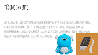DÉCIMOINVENTO.
LASUSBTAMBIÉNSONCONOCIDASCOMOUNAMEMORIAESUNINVENTOQUENOSAYUDADEMUCHASFORMAS
COMOGUARDARINFORMACIÓNYPARATRABAJOSETCESTEINVENTOSLOUTILIZANLOSESTUDIANTESY
EMPRESARIOSPARAGUARDARINFORMACIÓNPARAQUENOSENOSPIERDAINFORMACIÓNQUEPARAALGUNAS
PERSONASSONMUYVALIOSASYPARAOTRASCOSASTAMBIÉN.
 