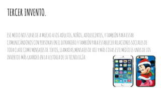 TERCERINVENTO.
ESEMEDIONOSSIRVEDEAMUCHOALOSADULTOS,NIÑOS,ADOLESCENTES,YTAMBIÉNPARAESTAR
COMUNICÁNDONOSCONPERSONASENELEXTRANJEROYTAMBIÉNPARAESTABLECERRELACIONESSOCIALESDE
TODACLASECOMOMENSAJESDETEXTOS,LLAMADAS,MENSAJESDEVOZYMÁSCOSASESTEMEDIOESUNOSDELOS
INVENTOSMÁSGRANDESENLAHISTORIADELATECNOLOGÍA.
 