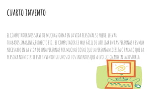 cuartoinvento
ELCOMPUTADORNOSSIRVEDEMUCHASFORMAENLAVIDAPERSONALSEPUEDE.LLEVAR
TRABAJOS,IMAGENES,PROYECTOETC.ELCOMPUTADORESMUYFÁCILDEUTILIZARENLASPERSONASYESMUY
NECESARIOENLAVIDADEUNAPERSONASPORMUCHASCOSASQUELAPERSONANECESITAOPARALOQUELA
PERSONANONECESITEESTEINVENTOFUEUNOSDELOSINVENTOSQUEAEVOLUCIONADOENLAHISTORIA
 