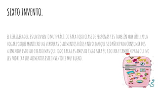 SEXTOINVENTO.
ELREFRIGERADOR ESUNINVENTOMUYPRÁCTICOPARATODOCLASEDEPERSONASYESTAMBIÉNMUYÚTILENUN
HOGARPORQUEMANTIENELASVERDURASOALIMENTOSFRÍOSYNODEJANQUESEDAÑENPARACONSUMIRLOS
ALIMENTOSESTOFUECREADOMASQUETODOPARALASAMOSDECASAPARASUCOCINAYTAMBIÉNPARAQUENO
LESPUDRIERALOSALIMENTOSESTEINVENTOESMUYBUENO.
 