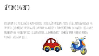 SÉPTIMOINVENTO.
ESTEINVENTOREVOLUCIONÓELMUNDOCONSUTECNOLOGÍATANBUENAPORSUTÉCNICAESTEESUNOSDELOS
INVENTOSQUEMÁSLASPERSONASUTILIZANPARASUSMEDIOSDETRANSPORTEPARAUNPUNTODELLEGADAYES
MUYBUENOENTODOELSENTIDOPARALAFAMILIA,LASEMPRESASETCYTAMBIÉNTENERDIFERENTEPARTES
CUANDOLAPERSONAQUIERE.
 