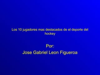 Los 10 jugadores mas destacados de el deporte del   hockey Por: Jose Gabriel Leon Figueroa 