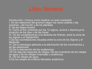 Libro Noveno
Introducción ( Incluye como duplicar un area cuadrada)
I. De las relaciones del gnomon segun los rayos solares y las
sombras - del mundo y de los planetas
II. De las fases lunares
III. Como el Sol, entrando por los 12 signos, acrece o disminuye la
duración de los días y de las horas
IV. De las constelaciones a la derecha de Oriente, entre la zona de
los signos y el Septentrión
V.De las cosntelaciones situadas entre la zona de los Signos y el
Mediodia
VI. De la Astrología aplicada a la adivinación de los movimientos y
de las estaciones
VII.De la descripción de los analemmas
VIII De algunas especies de relojes- De los inventores de los relojes
de agua y de los relojes invernales o anaforicos
IX. De los relojes de agua
X.De los relojes de invierno llamados anaforicos
 