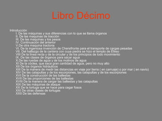 Libro Décimo
Introducción
     I. De las máquinas y sus diferencias con lo que se llama órganos
     II. De las maquinas de tracción
     III. De las maquinas y los pesos
     IV. Continuación del anterior
     V.De otra maquina tractoria
     VI. De la ingeniosa invención de Chersifronte para el transporte de cargas pesadas
     VII. Del hallazgo de la cantera con cuya piedra se hizo el templo de Éfeso
     VIII De la línea recta y de la circular y de los principios de todo movimiento
     IX. De las clases de órganos para sacar agua
     X.De las ruedas de agua y de los molinos de agua
     XI De la cóclea, que saca gran cantidad de agua, pero no muy alto
     XII De los órganos hidráulicos
     XIII De la manera de medir las distancias en viaje por tierra ( en carruaje) o por mar ( en navío)
     XIV De las catapultas y de los escorpiones, las catapultas y de los escorpiones
     XVI De la construcción de las ballestas
     XVII De las proporciones de las ballestas
     XVIII De la manera de cargar las ballestas y las catapultas
     XIX De las máquinas de ataque
     XX De la tortuga que se hace para cegar fosos
     XXI De otras clases de tortugas
     XXII De las defensas
 