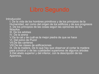 Libro Segundo
Introducción
    I. De la vida de los hombres primitivos y de los principios de la
    Humanidad, así como del origen de los edificios y de sus progresos
    II. De los principios de las cosas según las opiniones de los
    filósofos
    III. De los adobes
    IV. De la arena
    V.De la cal y de cuál es la mejor piedra de que se hace
    VI. Del polvo de Puzol
    VII.De las canteras
    VIII De las clases de edificaciones
    IX. De la madera. De lo que hay que observar al cortar la madera
    para construir y de las cualidades superiores de algunos árboles
    X.Del abeto superior y del inferior, con la descripción de los
    Apeninos.
 
