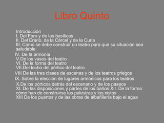 Libro Quinto
 Introducción
 I. Del Foro y de las basílicas
 II. Del Erario, de la Cárcel y de la Curia
 III. Cómo se debe construir un teatro para que su situación sea
 saludable
IV. De la armonía
 V.De los vasos del teatro
 VI. De la forma del teatro
 VII.Del techo del pórtico del teatro
VIII De las tres clases de escenas y de los teatros griegos
IX. Sobre la elección de lugares armónicos para los teatros
 X.De los pórticos detrás del escenario y de los paseos
 XI. De las disposiciones y partes de los baños XII. De la forma
 cómo han de construirse las palestras y los xistos
 XIII De los puertos y de las obras de albañilería bajo el agua
 