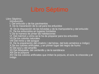 Libro Séptimo
Libro Séptimo:
    Introducción
    I. Del enlucido y de los pavimentos
    II. De la maceración de la cal para los enlucidos
     III. De la disposición de las bóvedas y de la mampostería y del enlucido
    IV. De los enlucoidos en lugares húmedos
    V.De la manera de pintar las habitaciones
    VI. Del mármol y cómo se le ha de preparar para los enlucidos
    VII.De los colores naturales
    VIII Del minio y del azogue
    IX. De la preparación del cinabrio ( del bórax, del bolo arménico e índigo)
    X.De los colores artificiales, y en primer lugar del negro de humo
    XI Del azul y del amarillo
    XII Del Albayalde, del cardenillo y de la sandáraca
    XIII De la púrpura
    XIV De los colores artificiales que imitan la púrpura, el ocre, la crisocola y el
    índigo
 