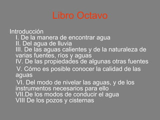 Libro Octavo
Introducción
  I. De la manera de encontrar agua
  II. Del agua de lluvia
  III. De las aguas calientes y de la naturaleza de
  varias fuentes, ríos y aguas
  IV. De las propiedades de algunas otras fuentes
   V. Cómo es posible conocer la calidad de las
  aguas
   VI. Del modo de nivelar las aguas, y de los
  instrumentos necesarios para ello
  VII.De los modos de conducir el agua
  VIII De los pozos y cisternas
 