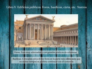 Libro V. Edifícios públicos. Foros, basílicas, cúria, etc. Teatros

Foros. Eran muy adornados y con grandes pórticos de columnas
Basílicas. Colocadas cerca de los foros en la parte más cálida para que
en malos tiempos se pudiera continuar con el comercio

 