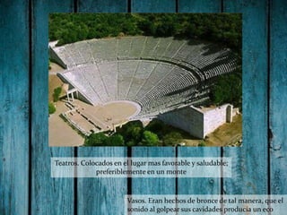 Teatros. Colocados en el lugar mas favorable y saludable;
preferiblemente en un monte

Vasos. Eran hechos de bronce de tal manera, que el
sonido al golpear sus cavidades producia un eco

 