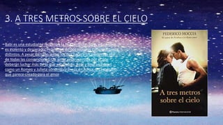 3. A TRES METROS SOBRE EL CIELO
Babi es una estudiante modelo y la hija perfecta. Step, en cambio,
es violento y descarado. Provienen de dos mundos completamente
distintos. A pesar de todo, entre los dos nacerá un amor más allá
de todas las convenciones. Un amor controvertido por el que
deberán luchar más de lo que esperaban. Babi y Step se erigen
como un Romeo y Julieta contemporáneos en Roma, un escenario
que parece creado para el amor
 