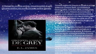 4.Tribología de cincuenta sombras: Cincuenta sombra de grey;
Cincuenta sombras mas oscuras Cincuenta sombras liberadas
Cincuenta sombras de Grey, nos es narrada en primera
persona por Anastasia Steele, una estudiante de
literatura inglesa. Como favor a Kate, su mejor amiga,
compañera de piso y redactora de la revista de la
facultad, accede a hacerle una entrevista a Christian
Grey, uno de los hombres más ricos de Estados Unidos,
un joven apuesto y triunfador que dirige uno de los
holdings empresariales más poderosos del país y es el
principal mecenas de la Universidad.
El encuentro entre ambos y la atracción resultante de la
entrevista harán que Grey quede cautivado por la
sensualidad, la frescura y el carácter de Anastasia, y se
inicie una relación sentimental entre ellos. El mundo
inocente y enamoradizo de Anastasia se romperá al
descubrir que Christian esconde una cara oscura y
sombría, unas inclinaciones sexuales dominadas por el
sadismo y la sumisión. Grey intentará introducir a
Anastasia en su realidad sexual y afectiva, mientras ella
intentará averiguar el porqué de los gustos y la forma de
ser de Christian. Todo un descenso a los infiernos en el
que el sexo “duro”, el castigo y las carencias afectivas
serán las protagonistas.
 