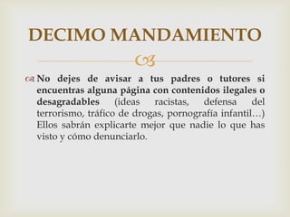 DECIMO MANDAMIENTO
                         
 No dejes de avisar a tus padres o tutores si
  encuentras alguna página con contenidos ilegales o
  desagradables      (ideas  racistas,  defensa      del
  terrorismo, tráfico de drogas, pornografía infantil…)
  Ellos sabrán explicarte mejor que nadie lo que has
  visto y cómo denunciarlo.
 