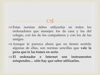 
 Estas normas debes utilizarlas en todos los
  ordenadores que manejes: los de casa y los del
  colegio, con los de los compañeros y con los de los
  amigos.
 Aunque te parezca ahora que no tienen sentido
  algunas de ellas, son normas sencillas que vale la
  pena que te las tomes en serio.
 El ordenador e Internet son instrumentos
  estupendos… sólo hay que saber utilizarlos.
 