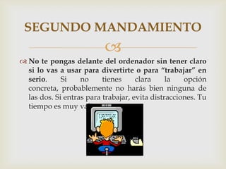 SEGUNDO MANDAMIENTO
                          
 No te pongas delante del ordenador sin tener claro
  si lo vas a usar para divertirte o para “trabajar” en
  serio.     Si    no     tienes     clara     la   opción
  concreta, probablemente no harás bien ninguna de
  las dos. Si entras para trabajar, evita distracciones. Tu
  tiempo es muy valioso.
 
