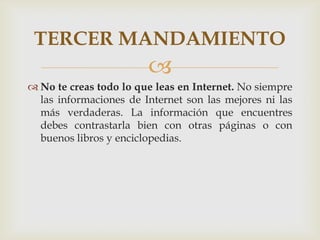 TERCER MANDAMIENTO
                        
 No te creas todo lo que leas en Internet. No siempre
  las informaciones de Internet son las mejores ni las
  más verdaderas. La información que encuentres
  debes contrastarla bien con otras páginas o con
  buenos libros y enciclopedias.
 