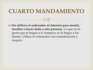 CUARTO MANDAMIENTO
                         
 No utilices el ordenador ni Internet para mentir,
  insultar o hacer daño a otra persona. Lo que no te
  gusta que te hagan a ti, tampoco se lo hagas a los
  demás. Utiliza el ordenador con consideración y
  respeto.
 