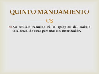 QUINTO MANDAMIENTO
                      
 No utilices recursos ni te apropies del trabajo
  intelectual de otras personas sin autorización.
 