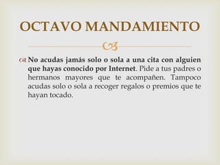 OCTAVO MANDAMIENTO
                         
 No acudas jamás solo o sola a una cita con alguien
  que hayas conocido por Internet. Pide a tus padres o
  hermanos mayores que te acompañen. Tampoco
  acudas solo o sola a recoger regalos o premios que te
  hayan tocado.
 