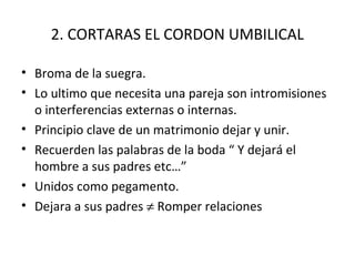 2. CORTARAS EL CORDON UMBILICAL

• Broma de la suegra.
• Lo ultimo que necesita una pareja son intromisiones
  o interferencias externas o internas.
• Principio clave de un matrimonio dejar y unir.
• Recuerden las palabras de la boda “ Y dejará el
  hombre a sus padres etc…”
• Unidos como pegamento.
• Dejara a sus padres ≠ Romper relaciones
 