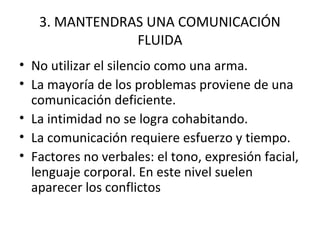 3. MANTENDRAS UNA COMUNICACIÓN
               FLUIDA
• No utilizar el silencio como una arma.
• La mayoría de los problemas proviene de una
  comunicación deficiente.
• La intimidad no se logra cohabitando.
• La comunicación requiere esfuerzo y tiempo.
• Factores no verbales: el tono, expresión facial,
  lenguaje corporal. En este nivel suelen
  aparecer los conflictos
 