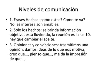 Niveles de comunicación
• 1. Frases Hechas: como estas? Como te va?
  No les interesa son amables.
• 2. Solo los hechos: se brinda información
  objetiva, esta lloviendo, la reunión es la las 10,
  hay que cambiar el aceite.
• 3. Opiniones y convicciones: trasmitimos una
  opinión, damos ideas de lo que nos motiva,
  creo que…, pienso que…, me da la impresión
  de que…,
 
