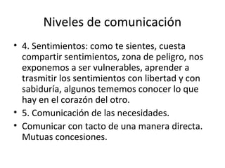 Niveles de comunicación
• 4. Sentimientos: como te sientes, cuesta
  compartir sentimientos, zona de peligro, nos
  exponemos a ser vulnerables, aprender a
  trasmitir los sentimientos con libertad y con
  sabiduría, algunos tememos conocer lo que
  hay en el corazón del otro.
• 5. Comunicación de las necesidades.
• Comunicar con tacto de una manera directa.
  Mutuas concesiones.
 