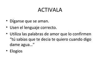 ACTIVALA
• Díganse que se aman.
• Usen el lenguaje correcto.
• Utiliza las palabras de amor que lo confirmen
  “tú sabias que te decia te quiero cuando digo
  dame agua…”
• Elogios
 