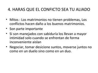 4. HARAS QUE EL CONFICTO SEA TU ALIADO

• Mitos : Los matrimonios no tienen problemas, Los
  conflictos hacen daño a los buenos matrimonios.
• Son parte importante
• Si son manejados con sabiduría los llevan a mayor
  intimidad solo cuando se enfrentan de forma
  inconveniente aislan
• Negociar, tomar desicione suntos, moverse juntos no
  como en un duelo sino como en un duo.
 