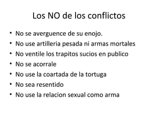 Los NO de los conflictos
•   No se averguence de su enojo.
•   No use artilleria pesada ni armas mortales
•   No ventile los trapitos sucios en publico
•   No se acorrale
•   No use la coartada de la tortuga
•   No sea resentido
•   No use la relacion sexual como arma
 