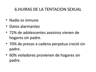 6.HUIRAS DE LA TENTACION SEXUAL

• Nadie es inmune
• Datos alarmantes
• 72% de adolescentes asesinos vienen de
  hogares sin padre.
• 70% de presos a cadena perpetua creció sin
  padre.
• 60% violadores provienen de hogares sin
  padre.
 