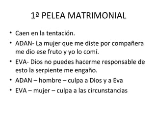 1ª PELEA MATRIMONIAL
• Caen en la tentación.
• ADAN- La mujer que me diste por compañera
  me dio ese fruto y yo lo comí.
• EVA- Dios no puedes hacerme responsable de
  esto la serpiente me engaño.
• ADAN – hombre – culpa a Dios y a Eva
• EVA – mujer – culpa a las circunstancias
 
