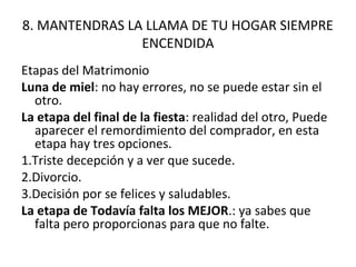 8. MANTENDRAS LA LLAMA DE TU HOGAR SIEMPRE
                ENCENDIDA
Etapas del Matrimonio
Luna de miel: no hay errores, no se puede estar sin el
  otro.
La etapa del final de la fiesta: realidad del otro, Puede
  aparecer el remordimiento del comprador, en esta
  etapa hay tres opciones.
1.Triste decepción y a ver que sucede.
2.Divorcio.
3.Decisión por se felices y saludables.
La etapa de Todavía falta los MEJOR.: ya sabes que
  falta pero proporcionas para que no falte.
 