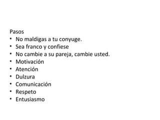 Pasos
• No maldigas a tu conyuge.
• Sea franco y confiese
• No cambie a su pareja, cambie usted.
• Motivación
• Atención
• Dulzura
• Comunicación
• Respeto
• Entusiasmo
 