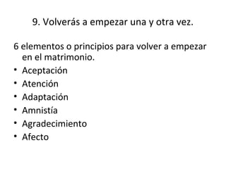 9. Volverás a empezar una y otra vez.

6 elementos o principios para volver a empezar
  en el matrimonio.
• Aceptación
• Atención
• Adaptación
• Amnistía
• Agradecimiento
• Afecto
 