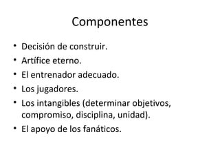 Componentes
• Decisión de construir.
• Artífice eterno.
• El entrenador adecuado.
• Los jugadores.
• Los intangibles (determinar objetivos,
  compromiso, disciplina, unidad).
• El apoyo de los fanáticos.
 